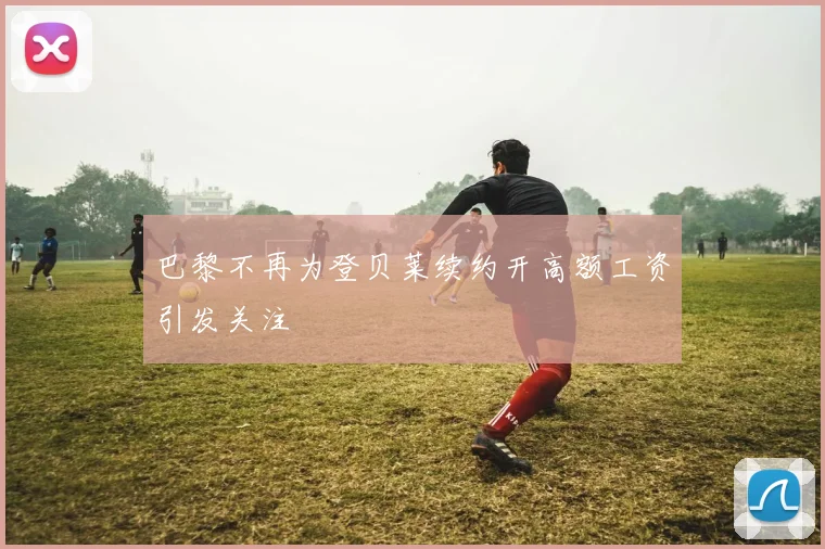 巴黎不再为登贝莱续约开高额工资引发关注
