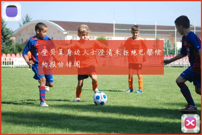 登贝莱身边人士澄清未拒绝巴黎续约报价传闻
