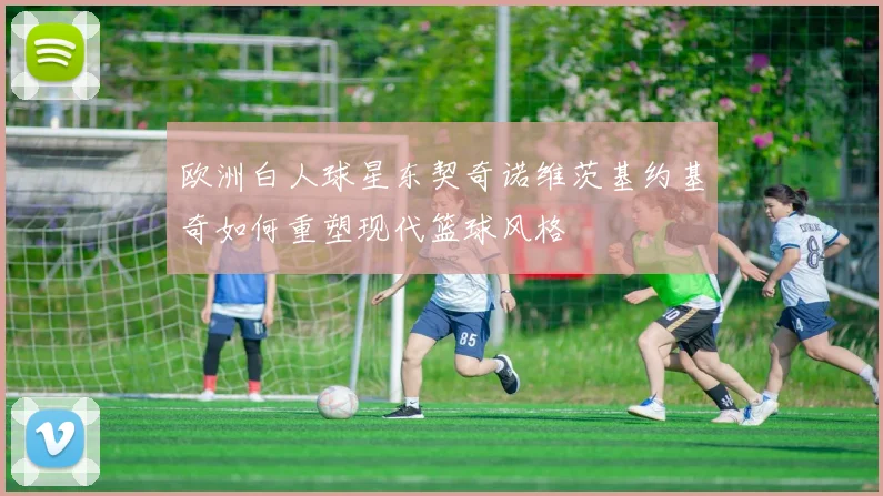 欧洲白人球星东契奇诺维茨基约基奇如何重塑现代篮球风格