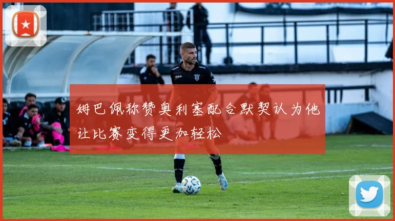 姆巴佩称赞奥利塞配合默契认为他让比赛变得更加轻松
