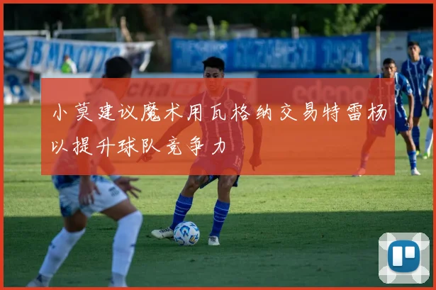 小莫建议魔术用瓦格纳交易特雷杨以提升球队竞争力