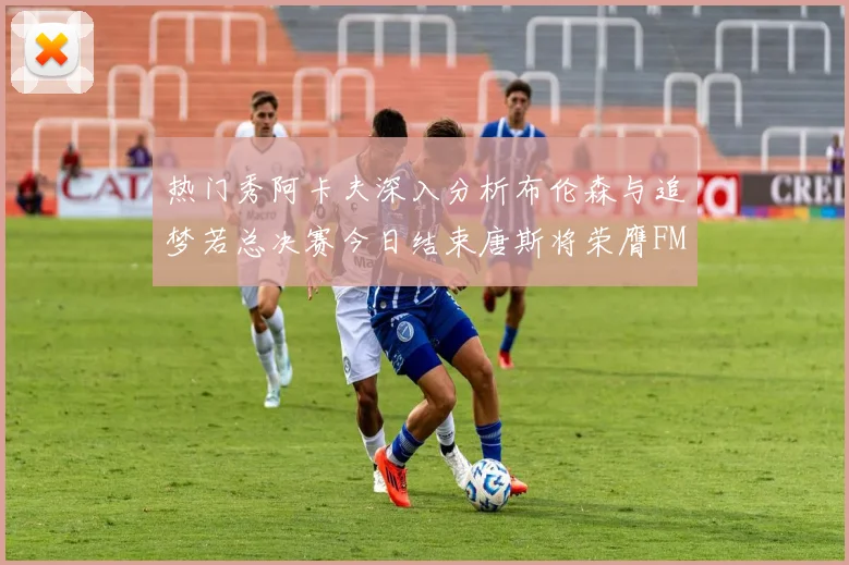 热门秀阿卡夫深入分析布伦森与追梦若总决赛今日结束唐斯将荣膺FMVP
