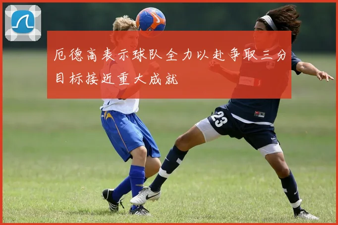 厄德高表示球队全力以赴争取三分目标接近重大成就