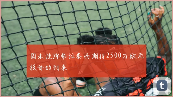 国米挂牌弗拉泰西期待2500万欧元报价的到来