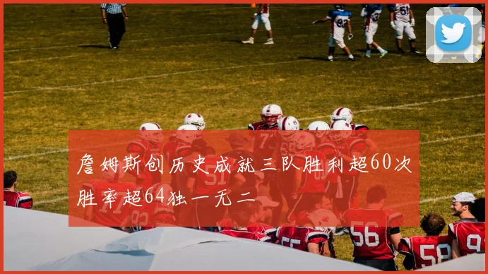 詹姆斯创历史成就三队胜利超60次胜率超64独一无二