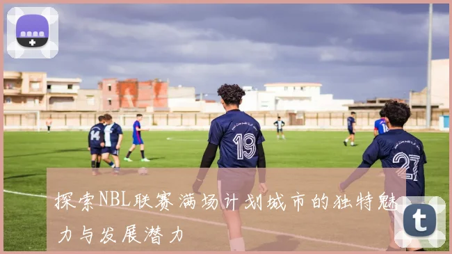 探索NBL联赛满场计划城市的独特魅力与发展潜力