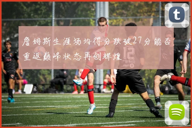 詹姆斯生涯场均得分跌破27分能否重返巅峰状态再创辉煌