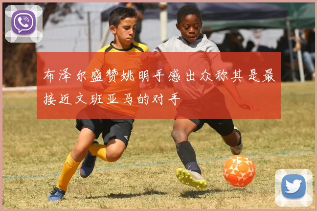 布泽尔盛赞姚明手感出众称其是最接近文班亚马的对手