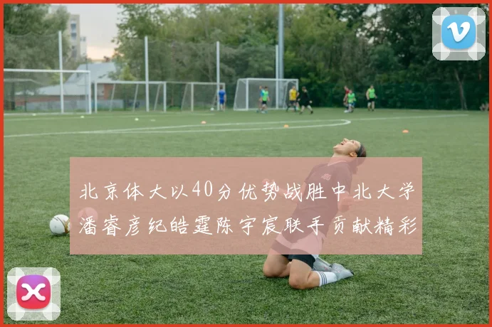 北京体大以40分优势战胜中北大学潘睿彦纪皓霆陈宇宸联手贡献精彩表现