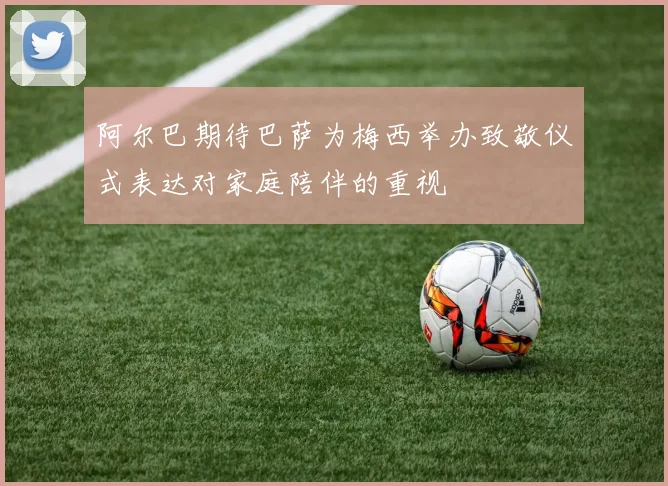 阿尔巴期待巴萨为梅西举办致敬仪式表达对家庭陪伴的重视