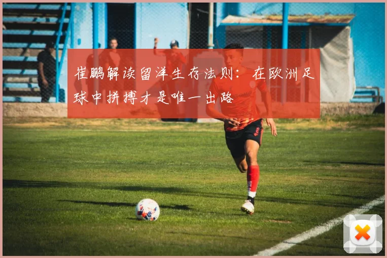 崔鹏解读留洋生存法则：在欧洲足球中拼搏才是唯一出路