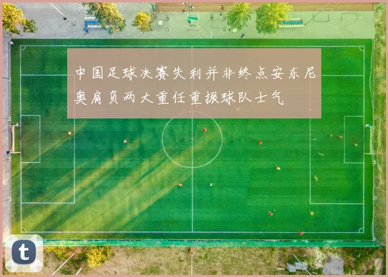 中国足球决赛失利并非终点安东尼奥肩负两大重任重振球队士气