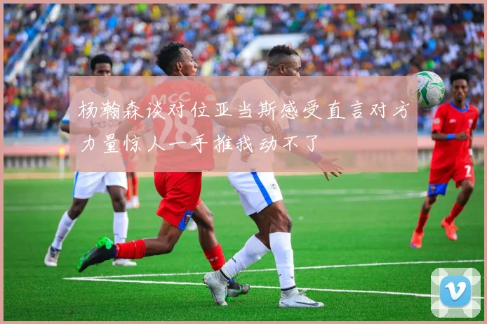 杨瀚森谈对位亚当斯感受直言对方力量惊人一手推我动不了