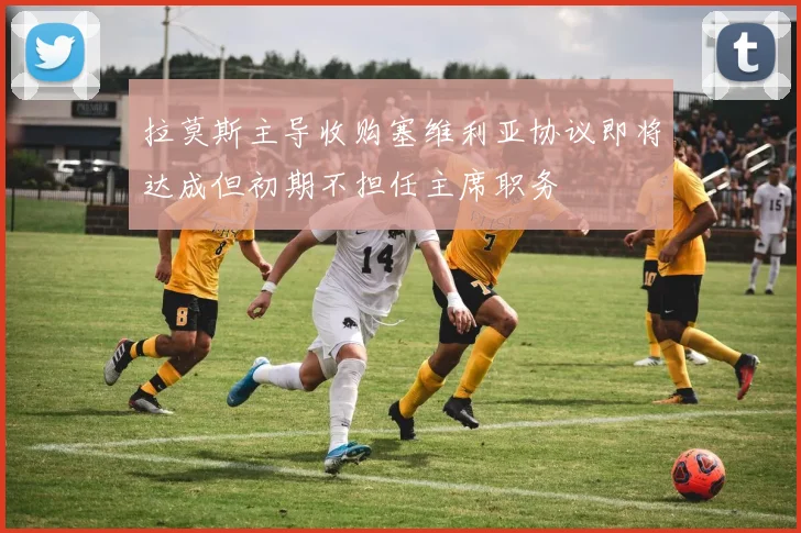 拉莫斯主导收购塞维利亚协议即将达成但初期不担任主席职务