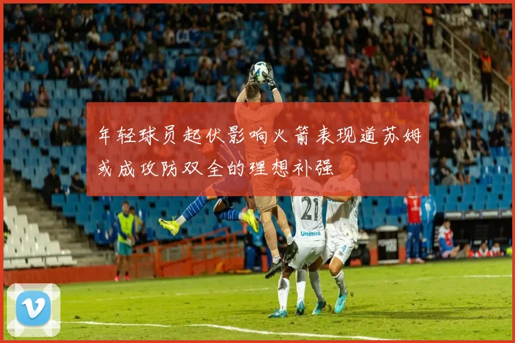 年轻球员起伏影响火箭表现道苏姆或成攻防双全的理想补强