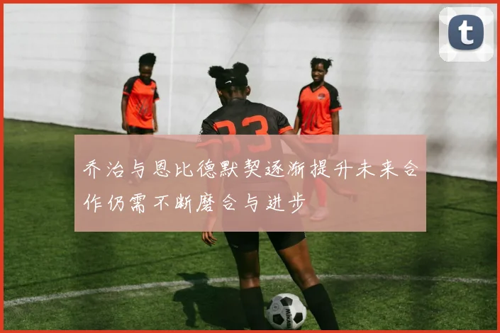 乔治与恩比德默契逐渐提升未来合作仍需不断磨合与进步