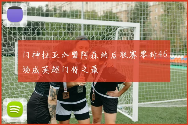 门神拉亚加盟阿森纳后联赛零封46场成英超门将之最