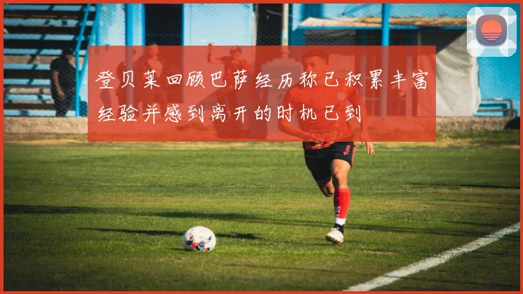 登贝莱回顾巴萨经历称已积累丰富经验并感到离开的时机已到
