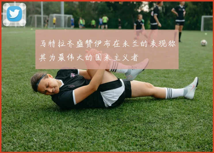 马特拉齐盛赞伊布在米兰的表现称其为最伟大的国米主义者