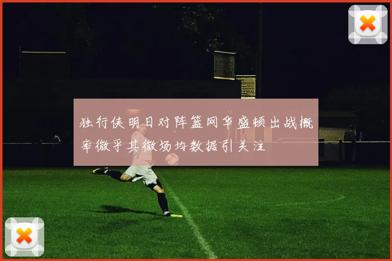 独行侠明日对阵篮网华盛顿出战概率微乎其微场均数据引关注