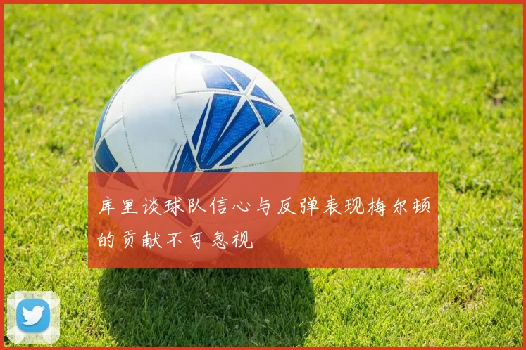 库里谈球队信心与反弹表现梅尔顿的贡献不可忽视
