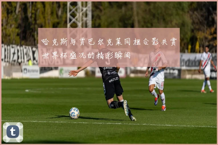 哈克斯与贾巴尔克莱同框合影共赏世界杯盛况的精彩瞬间