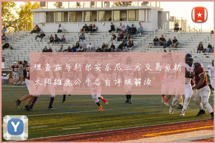 理查兹与科尔安东尼三方交易分析太阳雄鹿公牛各自评级解读