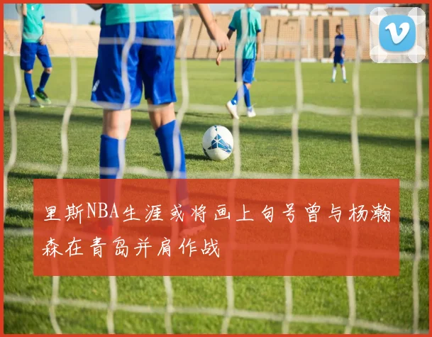 里斯NBA生涯或将画上句号曾与杨瀚森在青岛并肩作战