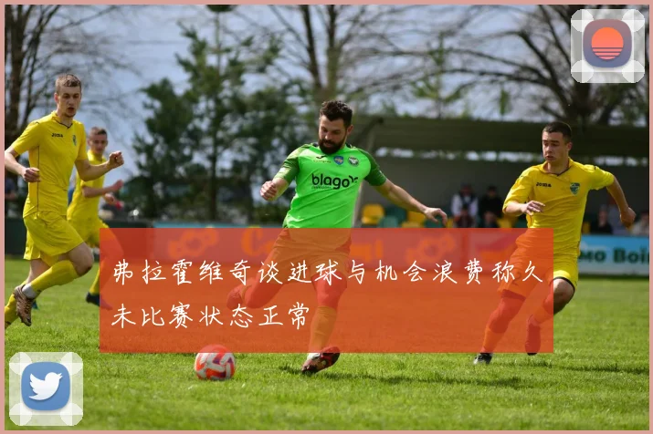 弗拉霍维奇谈进球与机会浪费称久未比赛状态正常