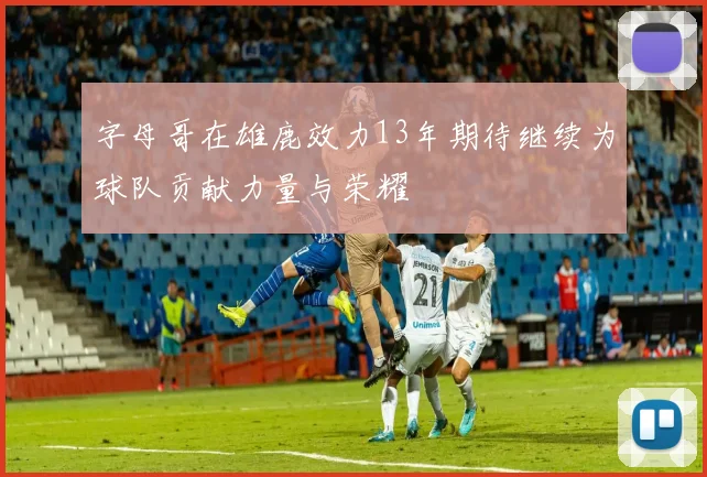 字母哥在雄鹿效力13年期待继续为球队贡献力量与荣耀