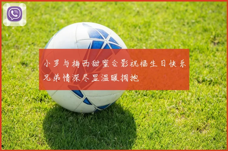 小罗与梅西甜蜜合影祝福生日快乐兄弟情深尽显温暖拥抱