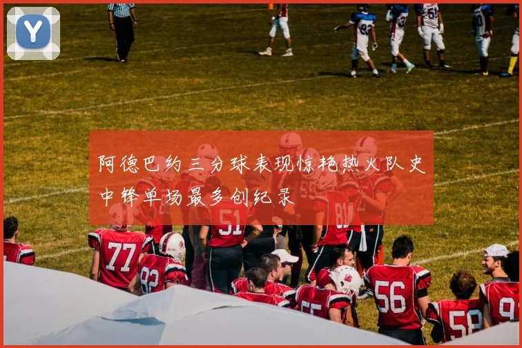 阿德巴约三分球表现惊艳热火队史中锋单场最多创纪录