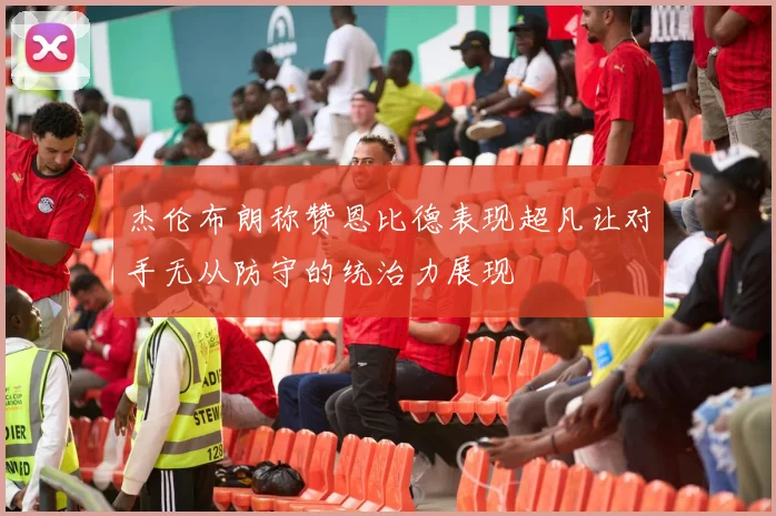 杰伦布朗称赞恩比德表现超凡让对手无从防守的统治力展现