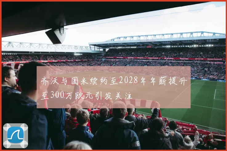 齐沃与国米续约至2028年年薪提升至300万欧元引发关注