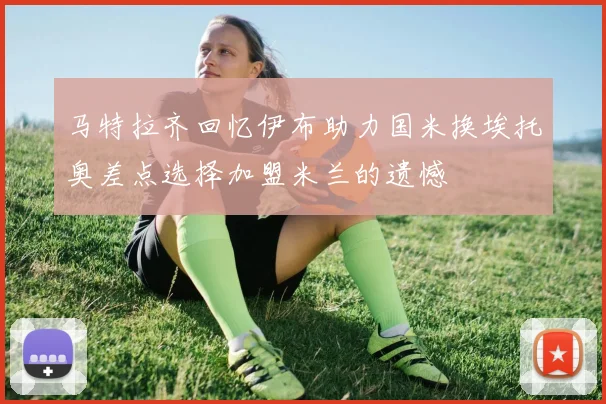 马特拉齐回忆伊布助力国米换埃托奥差点选择加盟米兰的遗憾